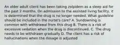 An older adult client has been taking zolpidem as a sleep aid for the past 2 months. On admission to the assisted living facility, it is determined that the drug is no longer needed. What guideline should be included in the nurse's care? A. Sundowning is common with withdrawal from this drug B. There is a risk of excessive sedation when the drug is discontinued. C. The drug needs to be withdrawn gradually D. The client has a risk of hallucinations when the dosage is adjusted