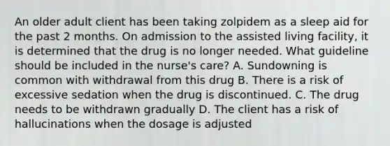 An older adult client has been taking zolpidem as a sleep aid for the past 2 months. On admission to the assisted living facility, it is determined that the drug is no longer needed. What guideline should be included in the nurse's care? A. Sundowning is common with withdrawal from this drug B. There is a risk of excessive sedation when the drug is discontinued. C. The drug needs to be withdrawn gradually D. The client has a risk of hallucinations when the dosage is adjusted