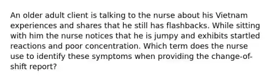 An older adult client is talking to the nurse about his Vietnam experiences and shares that he still has flashbacks. While sitting with him the nurse notices that he is jumpy and exhibits startled reactions and poor concentration. Which term does the nurse use to identify these symptoms when providing the change-of-shift report?