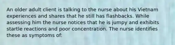 An older adult client is talking to the nurse about his Vietnam experiences and shares that he still has flashbacks. While assessing him the nurse notices that he is jumpy and exhibits startle reactions and poor concentration. The nurse identifies these as symptoms of: