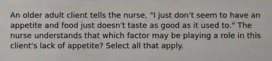 An older adult client tells the nurse, "I just don't seem to have an appetite and food just doesn't taste as good as it used to." The nurse understands that which factor may be playing a role in this client's lack of appetite? Select all that apply.