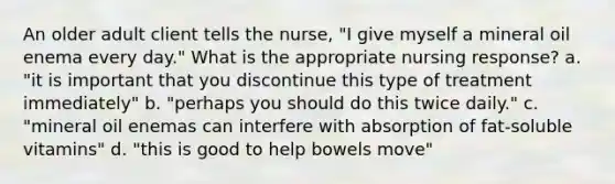 An older adult client tells the nurse, "I give myself a mineral oil enema every day." What is the appropriate nursing response? a. "it is important that you discontinue this type of treatment immediately" b. "perhaps you should do this twice daily." c. "mineral oil enemas can interfere with absorption of fat-soluble vitamins" d. "this is good to help bowels move"