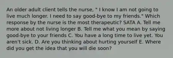 An older adult client tells the nurse, " I know I am not going to live much longer. I need to say good-bye to my friends." Which response by the nurse is the most therapeutic? SATA A. Tell me more about not living longer B. Tell me what you mean by saying good-bye to your friends C. You have a long time to live yet. You aren't sick. D. Are you thinking about hurting yourself E. Where did you get the idea that you will die soon?