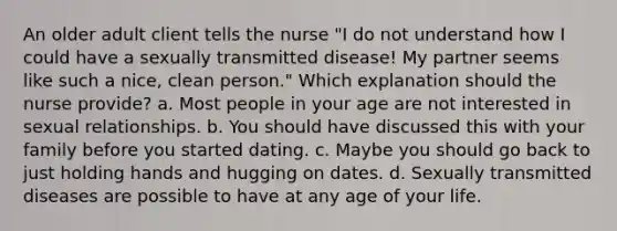 An older adult client tells the nurse "I do not understand how I could have a sexually transmitted disease! My partner seems like such a nice, clean person." Which explanation should the nurse provide? a. Most people in your age are not interested in sexual relationships. b. You should have discussed this with your family before you started dating. c. Maybe you should go back to just holding hands and hugging on dates. d. Sexually transmitted diseases are possible to have at any age of your life.