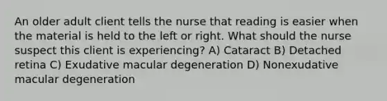 An older adult client tells the nurse that reading is easier when the material is held to the left or right. What should the nurse suspect this client is experiencing? A) Cataract B) Detached retina C) Exudative macular degeneration D) Nonexudative macular degeneration