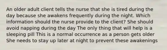 An older adult client tells the nurse that she is tired during the day because she awakens frequently during the night. Which information should the nurse provide to the client? She should avoid napping during the day The only thing that will help is a sleeping pill This is a normal occurrence as a person gets older She needs to stay up later at night to prevent these awakenings