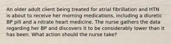 An older adult client being treated for atrial fibrillation and HTN is about to receive her morning medications, including a diuretic BP pill and a nitrate heart medicine. The nurse gathers the data regarding her BP and discovers it to be considerably lower than it has been. What action should the nurse take?