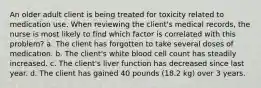 An older adult client is being treated for toxicity related to medication use. When reviewing the client's medical records, the nurse is most likely to find which factor is correlated with this problem? a. The client has forgotten to take several doses of medication. b. The client's white blood cell count has steadily increased. c. The client's liver function has decreased since last year. d. The client has gained 40 pounds (18.2 kg) over 3 years.