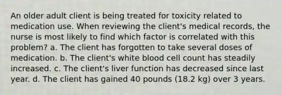 An older adult client is being treated for toxicity related to medication use. When reviewing the client's medical records, the nurse is most likely to find which factor is correlated with this problem? a. The client has forgotten to take several doses of medication. b. The client's white blood cell count has steadily increased. c. The client's liver function has decreased since last year. d. The client has gained 40 pounds (18.2 kg) over 3 years.