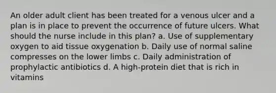 An older adult client has been treated for a venous ulcer and a plan is in place to prevent the occurrence of future ulcers. What should the nurse include in this plan? a. Use of supplementary oxygen to aid tissue oxygenation b. Daily use of normal saline compresses on the lower limbs c. Daily administration of prophylactic antibiotics d. A high-protein diet that is rich in vitamins