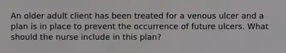 An older adult client has been treated for a venous ulcer and a plan is in place to prevent the occurrence of future ulcers. What should the nurse include in this plan?