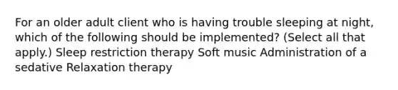 For an older adult client who is having trouble sleeping at night, which of the following should be implemented? (Select all that apply.) Sleep restriction therapy Soft music Administration of a sedative Relaxation therapy