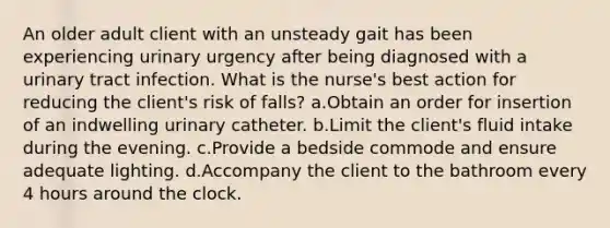 An older adult client with an unsteady gait has been experiencing urinary urgency after being diagnosed with a urinary tract infection. What is the nurse's best action for reducing the client's risk of falls? a.Obtain an order for insertion of an indwelling urinary catheter. b.Limit the client's fluid intake during the evening. c.Provide a bedside commode and ensure adequate lighting. d.Accompany the client to the bathroom every 4 hours around the clock.