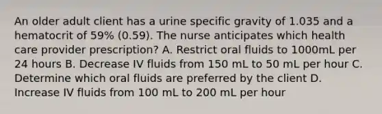 An older adult client has a urine specific gravity of 1.035 and a hematocrit of 59% (0.59). The nurse anticipates which health care provider prescription? A. Restrict oral fluids to 1000mL per 24 hours B. Decrease IV fluids from 150 mL to 50 mL per hour C. Determine which oral fluids are preferred by the client D. Increase IV fluids from 100 mL to 200 mL per hour