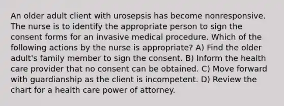 An older adult client with urosepsis has become nonresponsive. The nurse is to identify the appropriate person to sign the consent forms for an invasive medical procedure. Which of the following actions by the nurse is appropriate? A) Find the older adult's family member to sign the consent. B) Inform the health care provider that no consent can be obtained. C) Move forward with guardianship as the client is incompetent. D) Review the chart for a health care power of attorney.