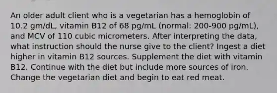 An older adult client who is a vegetarian has a hemoglobin of 10.2 gm/dL, vitamin B12 of 68 pg/mL (normal: 200-900 pg/mL), and MCV of 110 cubic micrometers. After interpreting the data, what instruction should the nurse give to the client? Ingest a diet higher in vitamin B12 sources. Supplement the diet with vitamin B12. Continue with the diet but include more sources of iron. Change the vegetarian diet and begin to eat red meat.