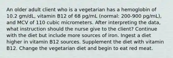 An older adult client who is a vegetarian has a hemoglobin of 10.2 gm/dL, vitamin B12 of 68 pg/mL (normal: 200-900 pg/mL), and MCV of 110 cubic micrometers. After interpreting the data, what instruction should the nurse give to the client? Continue with the diet but include more sources of iron. Ingest a diet higher in vitamin B12 sources. Supplement the diet with vitamin B12. Change the vegetarian diet and begin to eat red meat.