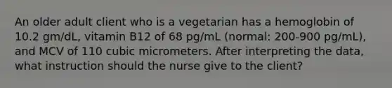 An older adult client who is a vegetarian has a hemoglobin of 10.2 gm/dL, vitamin B12 of 68 pg/mL (normal: 200-900 pg/mL), and MCV of 110 cubic micrometers. After interpreting the data, what instruction should the nurse give to the client?