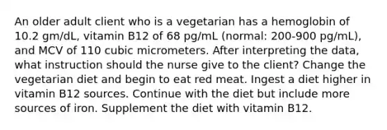 An older adult client who is a vegetarian has a hemoglobin of 10.2 gm/dL, vitamin B12 of 68 pg/mL (normal: 200-900 pg/mL), and MCV of 110 cubic micrometers. After interpreting the data, what instruction should the nurse give to the client? Change the vegetarian diet and begin to eat red meat. Ingest a diet higher in vitamin B12 sources. Continue with the diet but include more sources of iron. Supplement the diet with vitamin B12.