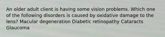 An older adult client is having some vision problems. Which one of the following disorders is caused by oxidative damage to the lens? Macular degeneration Diabetic retinopathy Cataracts Glaucoma