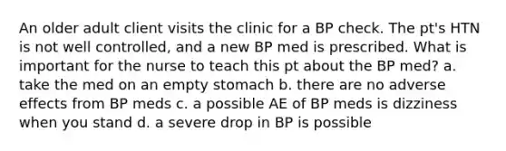 An older adult client visits the clinic for a BP check. The pt's HTN is not well controlled, and a new BP med is prescribed. What is important for the nurse to teach this pt about the BP med? a. take the med on an empty stomach b. there are no adverse effects from BP meds c. a possible AE of BP meds is dizziness when you stand d. a severe drop in BP is possible