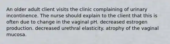 An older adult client visits the clinic complaining of urinary incontinence. The nurse should explain to the client that this is often due to change in the vaginal pH. decreased estrogen production. decreased urethral elasticity. atrophy of the vaginal mucosa.