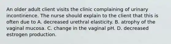 An older adult client visits the clinic complaining of urinary incontinence. The nurse should explain to the client that this is often due to A. decreased urethral elasticity. B. atrophy of the vaginal mucosa. C. change in the vaginal pH. D. decreased estrogen production.