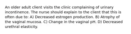 An older adult client visits the clinic complaining of urinary incontinence. The nurse should explain to the client that this is often due to: A) Decreased estrogen production. B) Atrophy of the vaginal mucosa. C) Change in the vaginal pH. D) Decreased urethral elasticity.