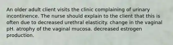 An older adult client visits the clinic complaining of urinary incontinence. The nurse should explain to the client that this is often due to decreased urethral elasticity. change in the vaginal pH. atrophy of the vaginal mucosa. decreased estrogen production.