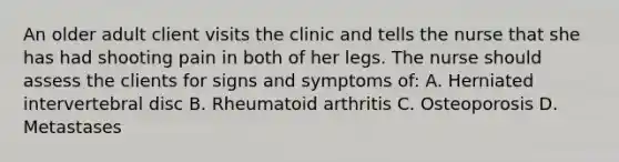 An older adult client visits the clinic and tells the nurse that she has had shooting pain in both of her legs. The nurse should assess the clients for signs and symptoms of: A. Herniated intervertebral disc B. Rheumatoid arthritis C. Osteoporosis D. Metastases