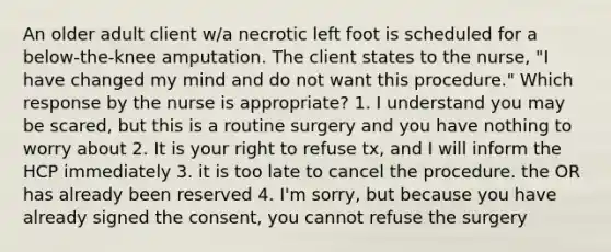 An older adult client w/a necrotic left foot is scheduled for a below-the-knee amputation. The client states to the nurse, "I have changed my mind and do not want this procedure." Which response by the nurse is appropriate? 1. I understand you may be scared, but this is a routine surgery and you have nothing to worry about 2. It is your right to refuse tx, and I will inform the HCP immediately 3. it is too late to cancel the procedure. the OR has already been reserved 4. I'm sorry, but because you have already signed the consent, you cannot refuse the surgery