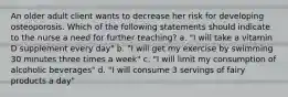 An older adult client wants to decrease her risk for developing osteoporosis. Which of the following statements should indicate to the nurse a need for further teaching? a. "I will take a vitamin D supplement every day" b. "I will get my exercise by swimming 30 minutes three times a week" c. "I will limit my consumption of alcoholic beverages" d. "I will consume 3 servings of fairy products a day"