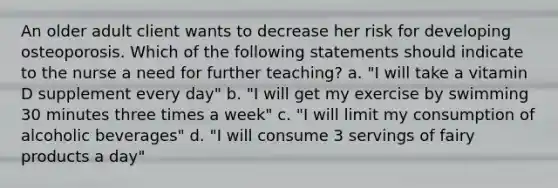 An older adult client wants to decrease her risk for developing osteoporosis. Which of the following statements should indicate to the nurse a need for further teaching? a. "I will take a vitamin D supplement every day" b. "I will get my exercise by swimming 30 minutes three times a week" c. "I will limit my consumption of alcoholic beverages" d. "I will consume 3 servings of fairy products a day"