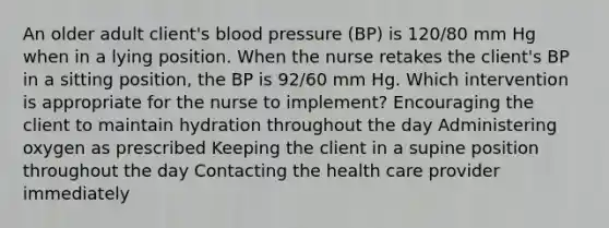 An older adult client's blood pressure (BP) is 120/80 mm Hg when in a lying position. When the nurse retakes the client's BP in a sitting position, the BP is 92/60 mm Hg. Which intervention is appropriate for the nurse to implement? Encouraging the client to maintain hydration throughout the day Administering oxygen as prescribed Keeping the client in a supine position throughout the day Contacting the health care provider immediately