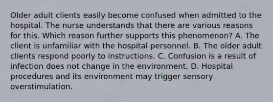 Older adult clients easily become confused when admitted to the hospital. The nurse understands that there are various reasons for this. Which reason further supports this phenomenon? A. The client is unfamiliar with the hospital personnel. B. The older adult clients respond poorly to instructions. C. Confusion is a result of infection does not change in the environment. D. Hospital procedures and its environment may trigger sensory overstimulation.