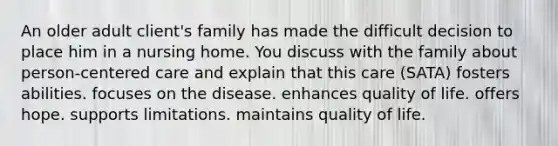 An older adult client's family has made the difficult decision to place him in a nursing home. You discuss with the family about person-centered care and explain that this care (SATA) fosters abilities. focuses on the disease. enhances quality of life. offers hope. supports limitations. maintains quality of life.