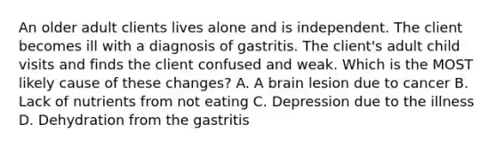 An older adult clients lives alone and is independent. The client becomes ill with a diagnosis of gastritis. The client's adult child visits and finds the client confused and weak. Which is the MOST likely cause of these changes? A. A brain lesion due to cancer B. Lack of nutrients from not eating C. Depression due to the illness D. Dehydration from the gastritis