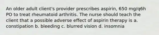 ​An older adult client's provider prescribes aspirin, 650 mg/q6h PO to treat rheumatoid arthritis. The nurse should teach the client that a possible adverse effect of aspirin therapy is a. constipation b. bleeding c. blurred vision d. insomnia