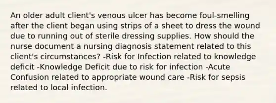 An older adult client's venous ulcer has become foul-smelling after the client began using strips of a sheet to dress the wound due to running out of sterile dressing supplies. How should the nurse document a nursing diagnosis statement related to this client's circumstances? -Risk for Infection related to knowledge deficit -Knowledge Deficit due to risk for infection -Acute Confusion related to appropriate wound care -Risk for sepsis related to local infection.