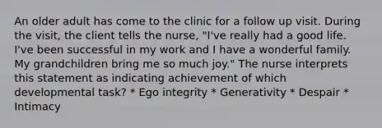 An older adult has come to the clinic for a follow up visit. During the visit, the client tells the nurse, "I've really had a good life. I've been successful in my work and I have a wonderful family. My grandchildren bring me so much joy." The nurse interprets this statement as indicating achievement of which developmental task? * Ego integrity * Generativity * Despair * Intimacy