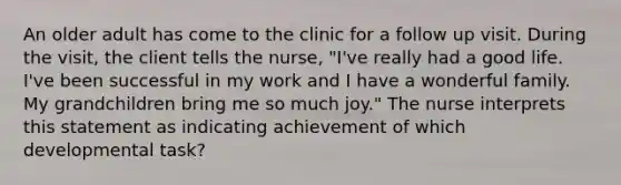 An older adult has come to the clinic for a follow up visit. During the visit, the client tells the nurse, "I've really had a good life. I've been successful in my work and I have a wonderful family. My grandchildren bring me so much joy." The nurse interprets this statement as indicating achievement of which developmental task?