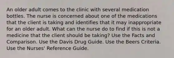 An older adult comes to the clinic with several medication bottles. The nurse is concerned about one of the medications that the client is taking and identifies that it may inappropriate for an older adult. What can the nurse do to find if this is not a medicine that the client should be taking? Use the Facts and Comparison. Use the Davis Drug Guide. Use the Beers Criteria. Use the Nurses' Reference Guide.