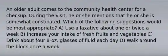 An older adult comes to the community health center for a checkup. During the visit, he or she mentions that he or she is somewhat constipated. Which of the following suggestions would be most appropriate? A) Use a laxative about one or twice a week B) Increase your intake of fresh fruits and vegetables C) Drink about four 8-oz. glasses of fluid each day D) Walk around the block once a week