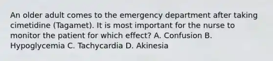 An older adult comes to the emergency department after taking cimetidine (Tagamet). It is most important for the nurse to monitor the patient for which effect? A. Confusion B. Hypoglycemia C. Tachycardia D. Akinesia