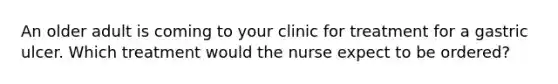 An older adult is coming to your clinic for treatment for a gastric ulcer. Which treatment would the nurse expect to be ordered?