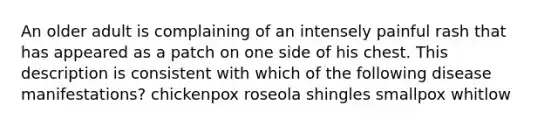 An older adult is complaining of an intensely painful rash that has appeared as a patch on one side of his chest. This description is consistent with which of the following disease manifestations? chickenpox roseola shingles smallpox whitlow