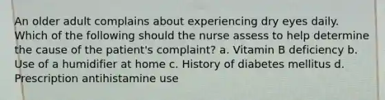 An older adult complains about experiencing dry eyes daily. Which of the following should the nurse assess to help determine the cause of the patient's complaint? a. Vitamin B deficiency b. Use of a humidifier at home c. History of diabetes mellitus d. Prescription antihistamine use