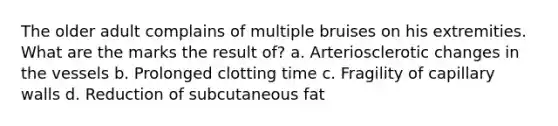 The older adult complains of multiple bruises on his extremities. What are the marks the result of? a. Arteriosclerotic changes in the vessels b. Prolonged clotting time c. Fragility of capillary walls d. Reduction of subcutaneous fat