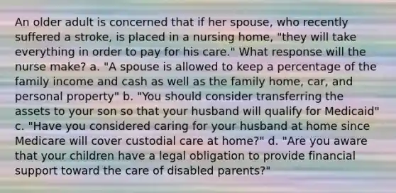 An older adult is concerned that if her spouse, who recently suffered a stroke, is placed in a nursing home, "they will take everything in order to pay for his care." What response will the nurse make? a. "A spouse is allowed to keep a percentage of the family income and cash as well as the family home, car, and personal property" b. "You should consider transferring the assets to your son so that your husband will qualify for Medicaid" c. "Have you considered caring for your husband at home since Medicare will cover custodial care at home?" d. "Are you aware that your children have a legal obligation to provide financial support toward the care of disabled parents?"