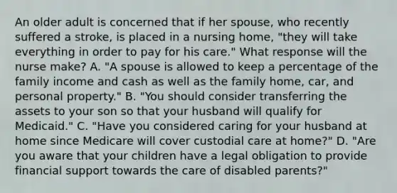 An older adult is concerned that if her spouse, who recently suffered a stroke, is placed in a nursing home, "they will take everything in order to pay for his care." What response will the nurse make? A. "A spouse is allowed to keep a percentage of the family income and cash as well as the family home, car, and personal property." B. "You should consider transferring the assets to your son so that your husband will qualify for Medicaid." C. "Have you considered caring for your husband at home since Medicare will cover custodial care at home?" D. "Are you aware that your children have a legal obligation to provide financial support towards the care of disabled parents?"